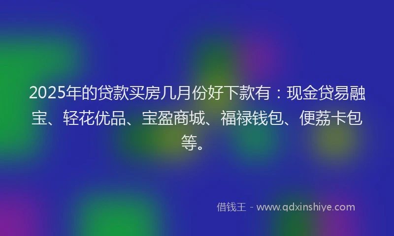 2025年的贷款买房几月份好下款有：现金贷易融宝、轻花优品、宝盈商城、福禄钱包、便荔卡包等。