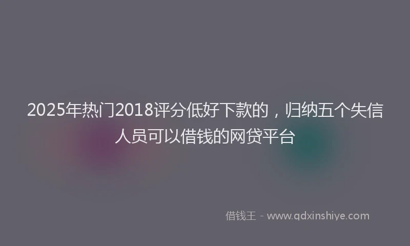 2025年热门2018评分低好下款的，归纳五个失信人员可以借钱的网贷平台