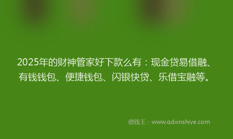 2025年的财神管家好下款么有：现金贷易借融、有钱钱包、便捷钱包、闪银快贷、乐借宝融等。