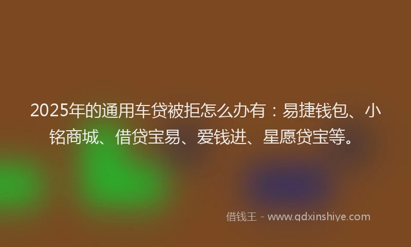 2025年的通用车贷被拒怎么办有：易捷钱包、小铭商城、借贷宝易、爱钱进、星愿贷宝等。