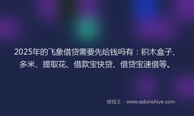 2025年的飞象借贷需要先给钱吗有：积木盒子、多米、提取花、借款宝快贷、借贷宝速借等。