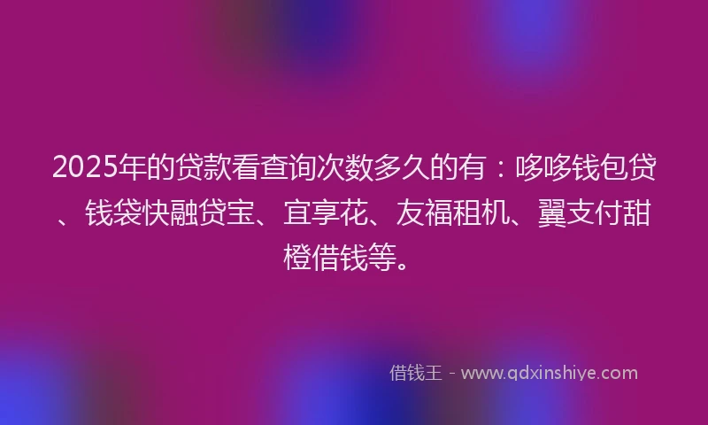 2025年的贷款看查询次数多久的有：哆哆钱包贷、钱袋快融贷宝、宜享花、友福租机、翼支付甜橙借钱等。