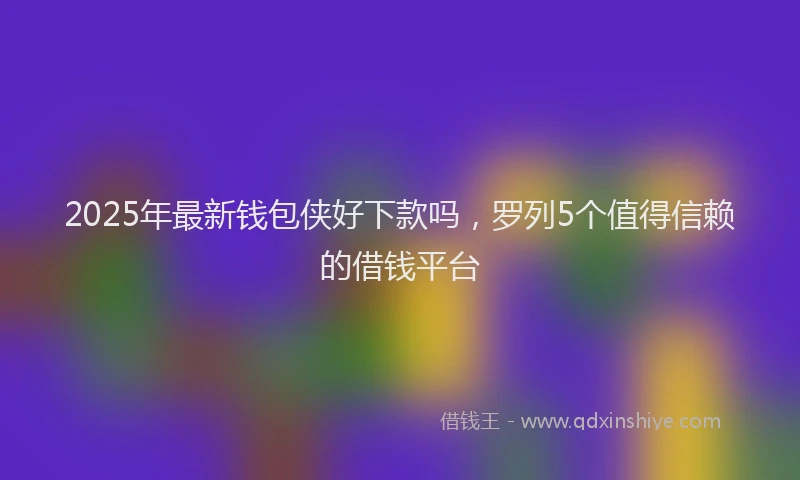2025年最新钱包侠好下款吗，罗列5个值得信赖的借钱平台