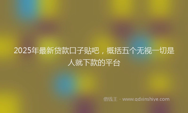 2025年最新贷款口子贴吧，概括五个无视一切是人就下款的平台