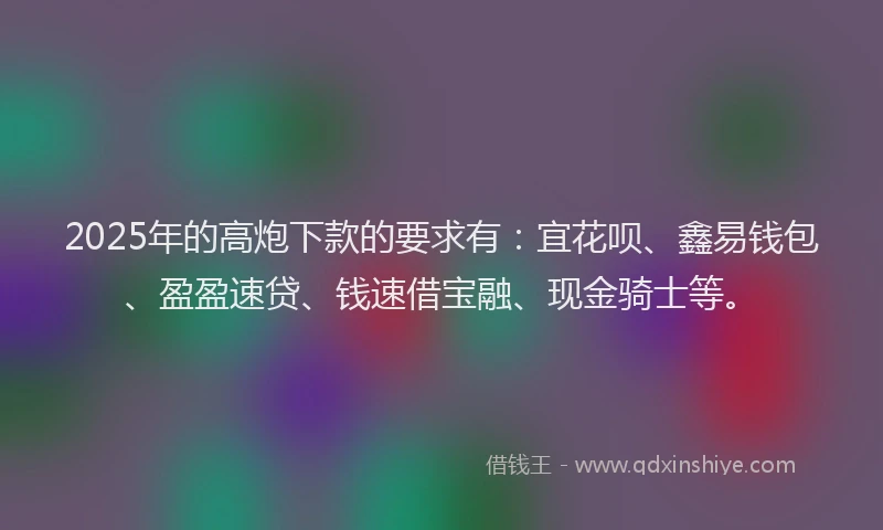 2025年的高炮下款的要求有：宜花呗、鑫易钱包、盈盈速贷、钱速借宝融、现金骑士等。