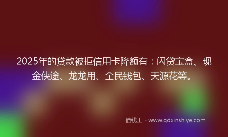 2025年的贷款被拒信用卡降额有：闪贷宝盒、现金侠途、龙龙用、全民钱包、天源花等。