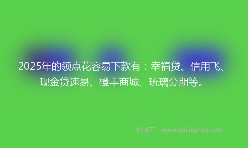 2025年的领点花容易下款有：幸福贷、信用飞、现金贷速易、橙丰商城、琉璃分期等。