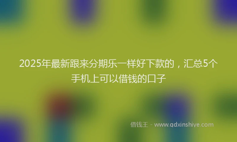 2025年最新跟来分期乐一样好下款的，汇总5个手机上可以借钱的口子