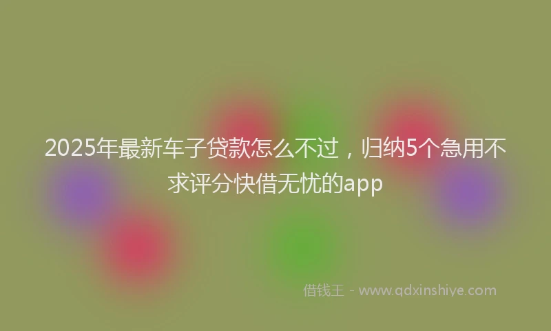2025年最新车子贷款怎么不过，归纳5个急用不求评分快借无忧的app