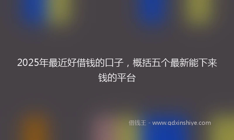 2025年最近好借钱的口子，概括五个最新能下来钱的平台