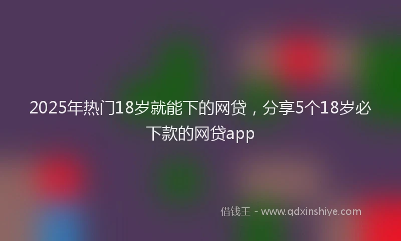 2025年热门18岁就能下的网贷，分享5个18岁必下款的网贷app