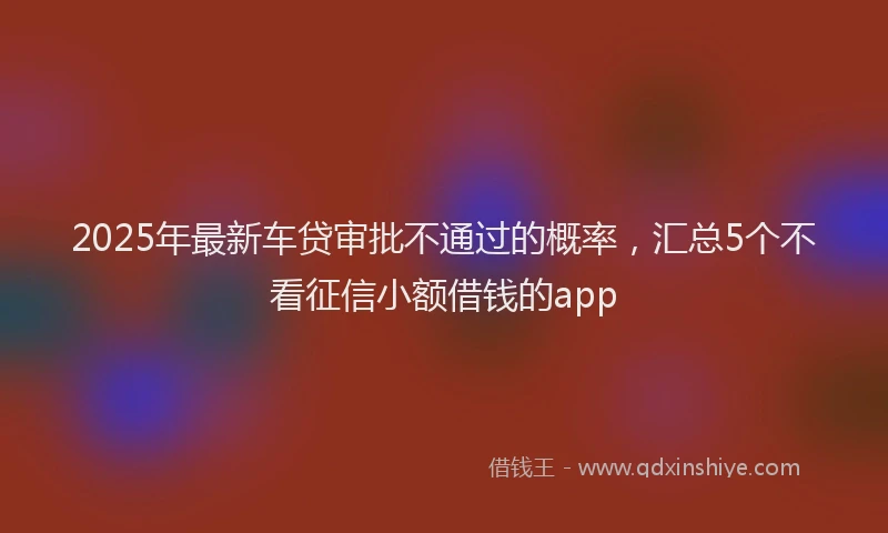 2025年最新车贷审批不通过的概率，汇总5个不看征信小额借钱的app