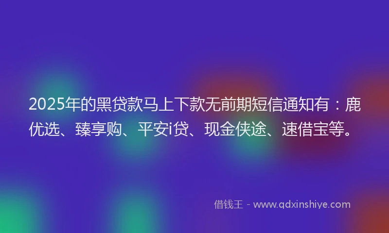 2025年的黑贷款马上下款无前期短信通知有：鹿优选、臻享购、平安i贷、现金侠途、速借宝等。
