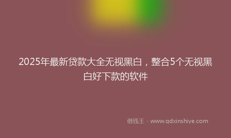 2025年最新贷款大全无视黑白，整合5个无视黑白好下款的软件