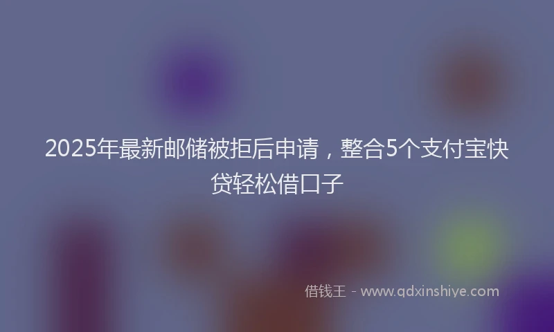 2025年最新邮储被拒后申请，整合5个支付宝快贷轻松借口子