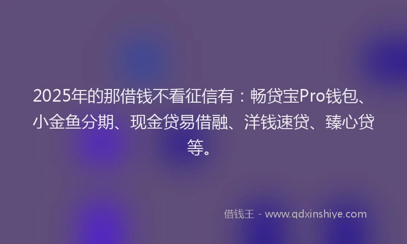 2025年的那借钱不看征信有：畅贷宝Pro钱包、小金鱼分期、现金贷易借融、洋钱速贷、臻心贷等。