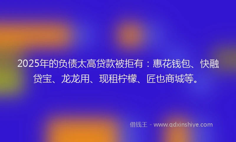 2025年的负债太高贷款被拒有：惠花钱包、快融贷宝、龙龙用、现租柠檬、匠也商城等。