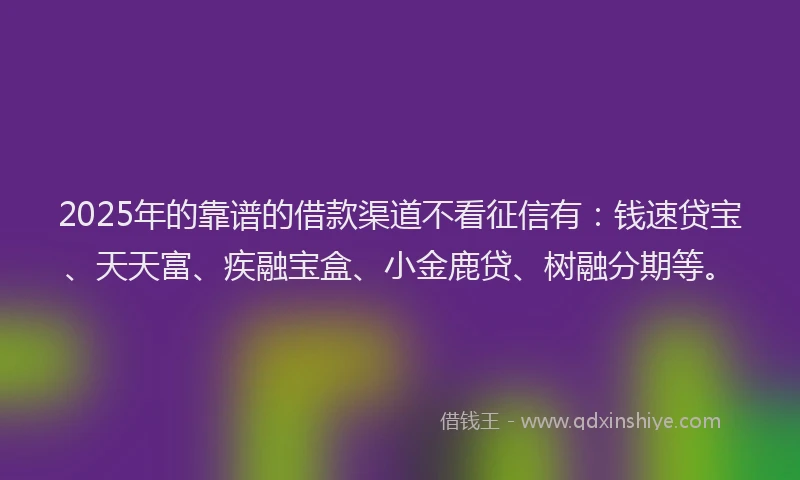 2025年的靠谱的借款渠道不看征信有：钱速贷宝、天天富、疾融宝盒、小金鹿贷、树融分期等。