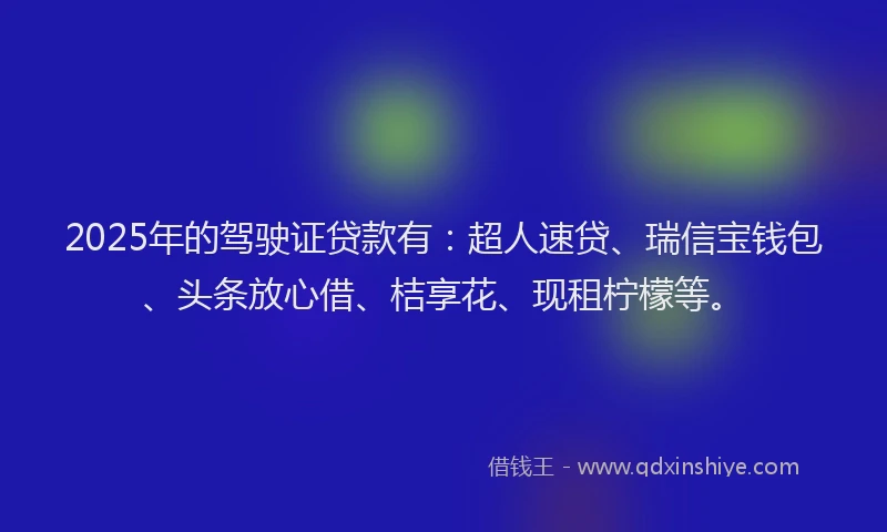 2025年的驾驶证贷款有：超人速贷、瑞信宝钱包、头条放心借、桔享花、现租柠檬等。