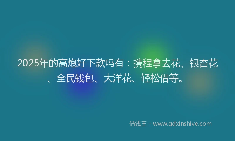 2025年的高炮好下款吗有：携程拿去花、银杏花、全民钱包、大洋花、轻松借等。