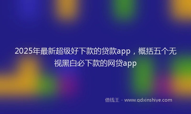 2025年最新超级好下款的贷款app，概括五个无视黑白必下款的网贷app