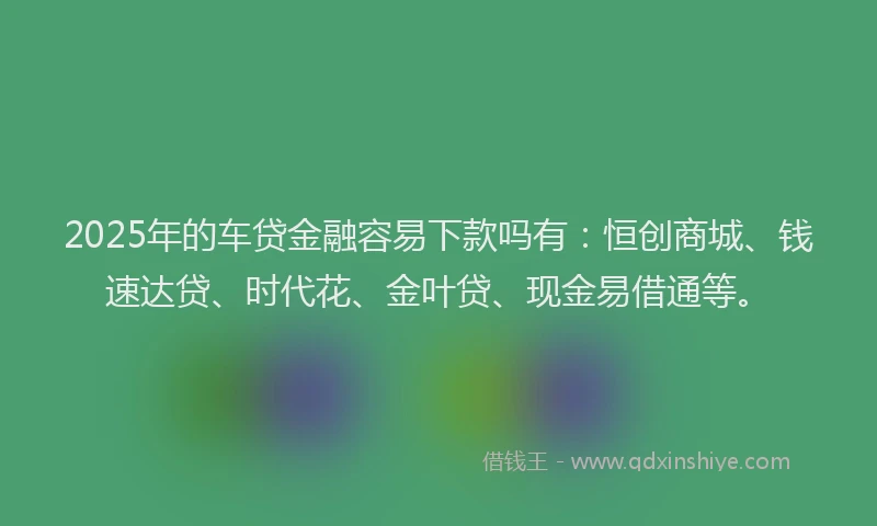 2025年的车贷金融容易下款吗有：恒创商城、钱速达贷、时代花、金叶贷、现金易借通等。
