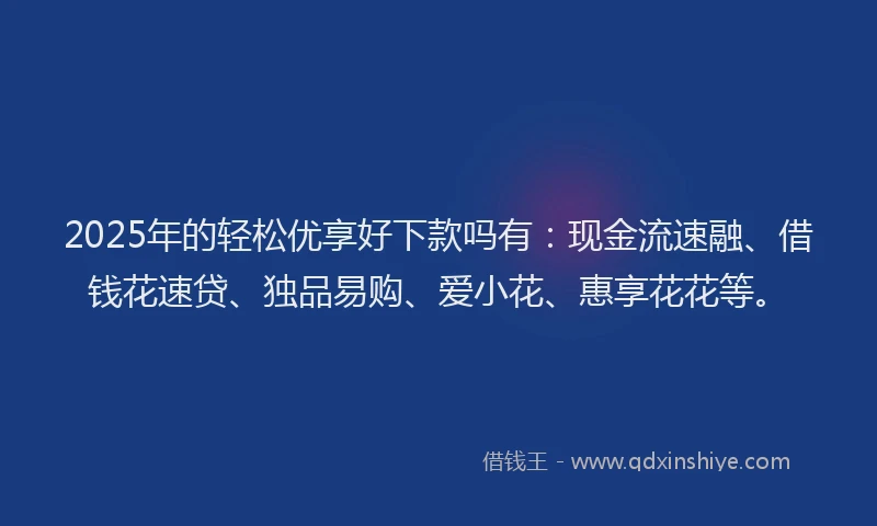 2025年的轻松优享好下款吗有：现金流速融、借钱花速贷、独品易购、爱小花、惠享花花等。