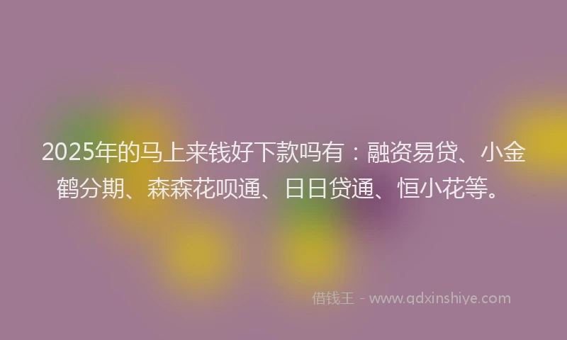 2025年的马上来钱好下款吗有：融资易贷、小金鹤分期、森森花呗通、日日贷通、恒小花等。