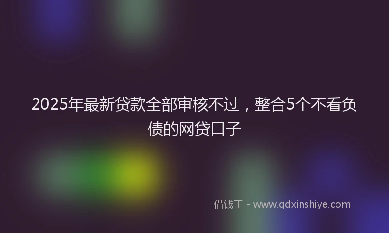 2025年最新贷款全部审核不过，整合5个不看负债的网贷口子