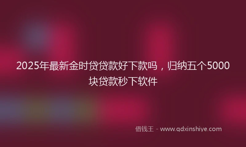 2025年最新金时贷贷款好下款吗，归纳五个5000块贷款秒下软件