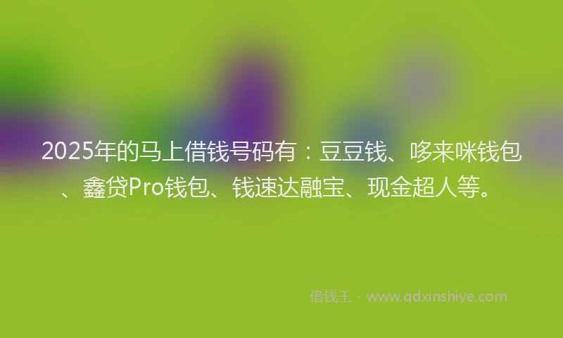 2025年的马上借钱号码有：豆豆钱、哆来咪钱包、鑫贷Pro钱包、钱速达融宝、现金超人等。