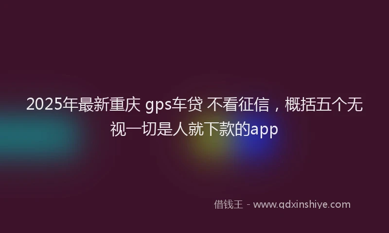 2025年最新重庆 gps车贷 不看征信，概括五个无视一切是人就下款的app