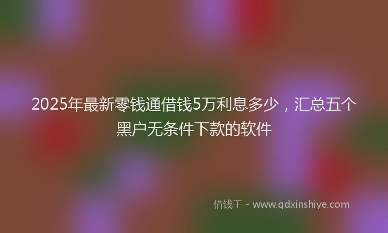 2025年最新零钱通借钱5万利息多少，汇总五个黑户无条件下款的软件