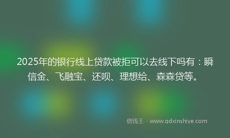 2025年的银行线上贷款被拒可以去线下吗有：瞬信金、飞融宝、还呗、理想给、森森贷等。