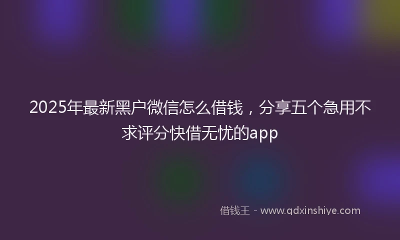 2025年最新黑户微信怎么借钱，分享五个急用不求评分快借无忧的app