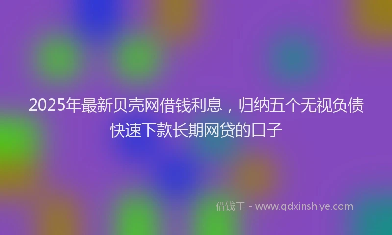 2025年最新贝壳网借钱利息，归纳五个无视负债快速下款长期网贷的口子