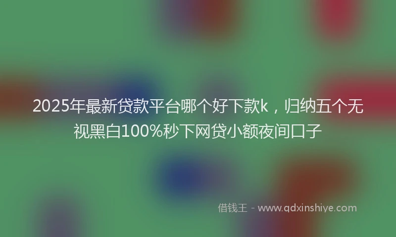 2025年最新贷款平台哪个好下款k，归纳五个无视黑白100%秒下网贷小额夜间口子