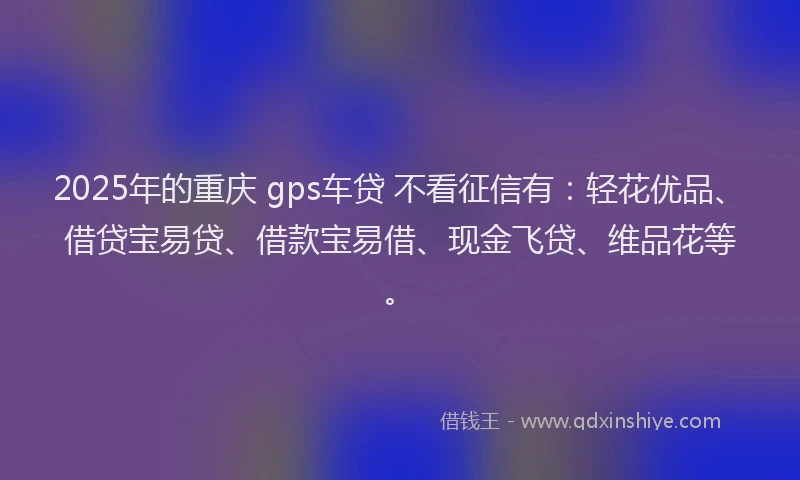 2025年的重庆 gps车贷 不看征信有：轻花优品、借贷宝易贷、借款宝易借、现金飞贷、维品花等。
