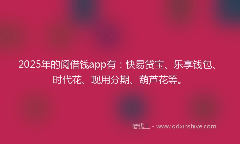 2025年的阅借钱app有：快易贷宝、乐享钱包、时代花、现用分期、葫芦花等。