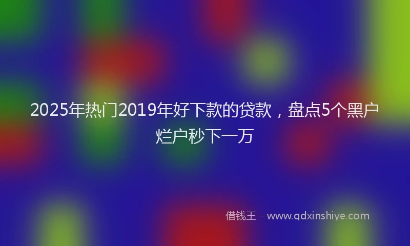 2025年热门2019年好下款的贷款，盘点5个黑户烂户秒下一万