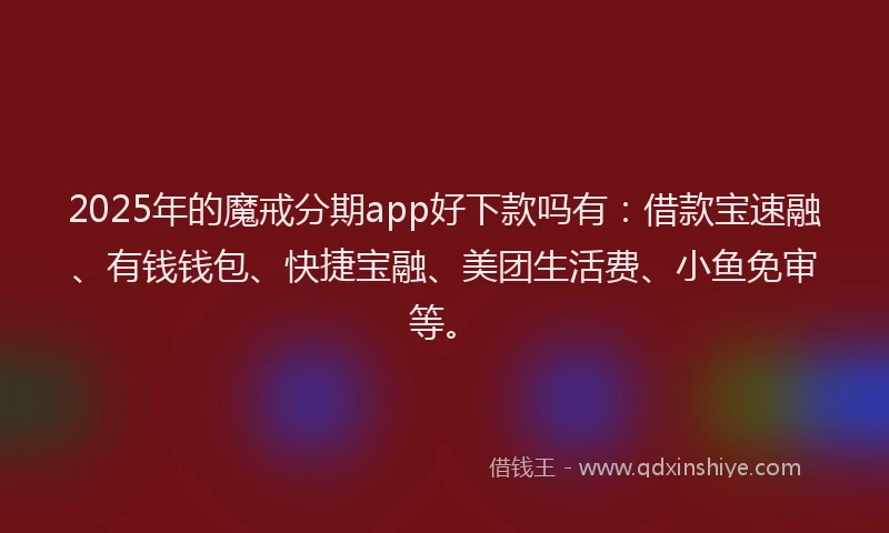 2025年的魔戒分期app好下款吗有：借款宝速融、有钱钱包、快捷宝融、美团生活费、小鱼免审等。