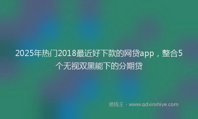 2025年热门2018最近好下款的网贷app，整合5个无视双黑能下的分期贷
