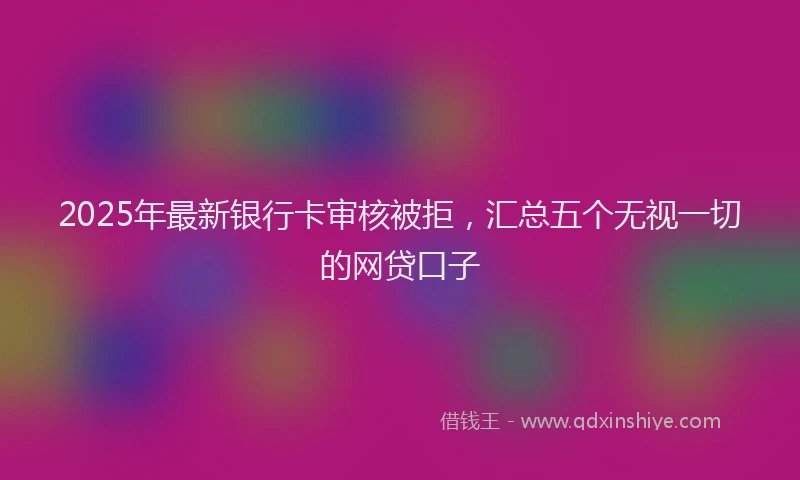 2025年最新银行卡审核被拒，汇总五个无视一切的网贷口子