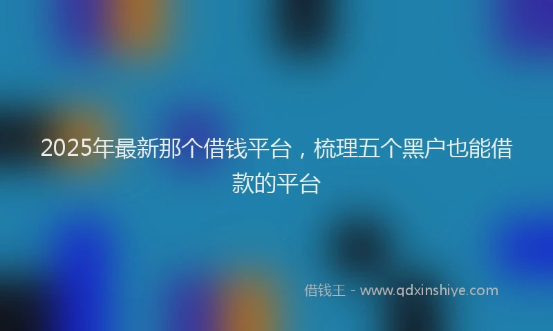 2025年最新那个借钱平台，梳理五个黑户也能借款的平台
