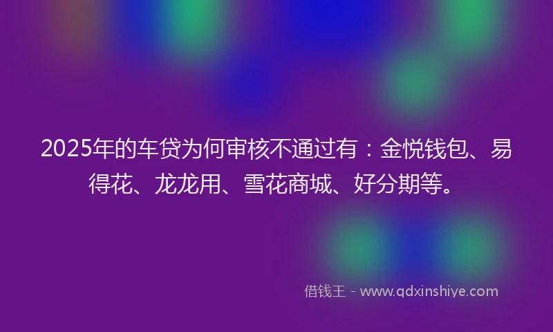 2025年的车贷为何审核不通过有：金悦钱包、易得花、龙龙用、雪花商城、好分期等。