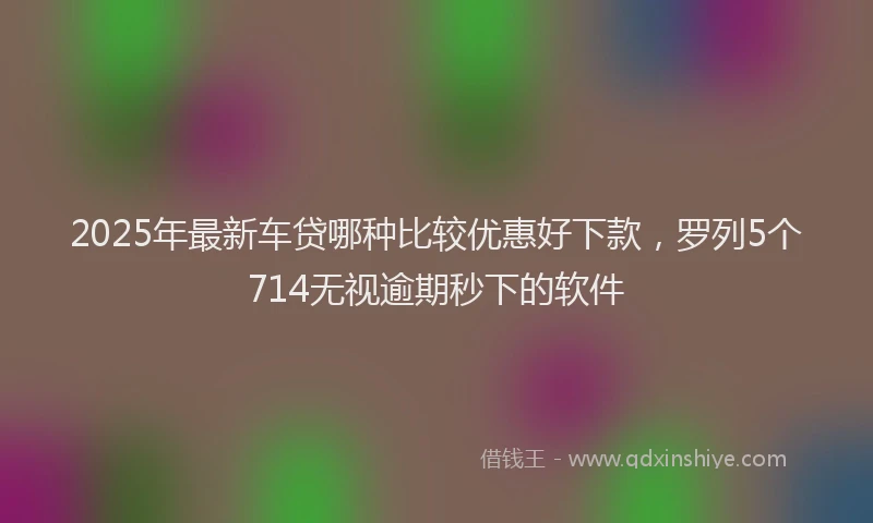 2025年最新车贷哪种比较优惠好下款，罗列5个714无视逾期秒下的软件