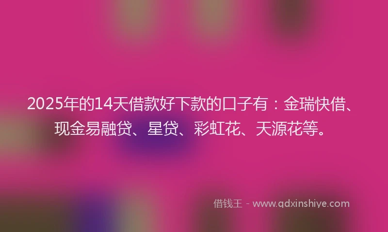 2025年的14天借款好下款的口子有：金瑞快借、现金易融贷、星贷、彩虹花、天源花等。