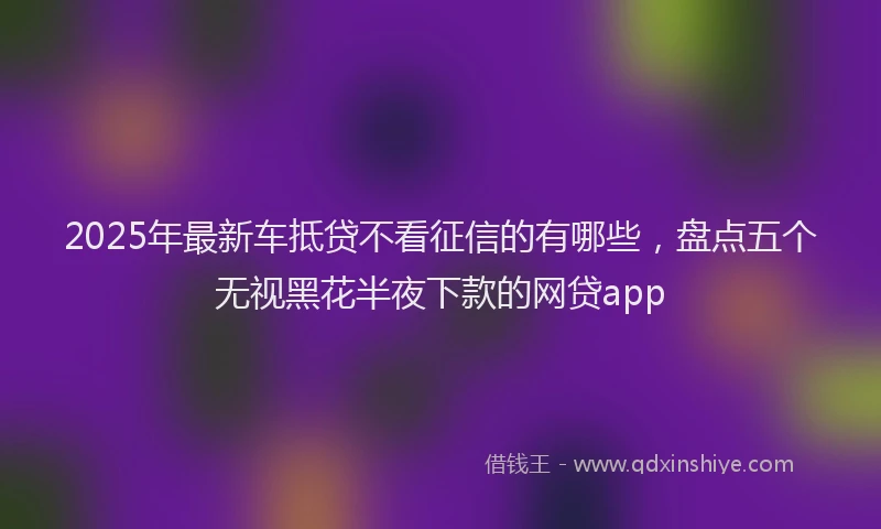 2025年最新车抵贷不看征信的有哪些，盘点五个无视黑花半夜下款的网贷app