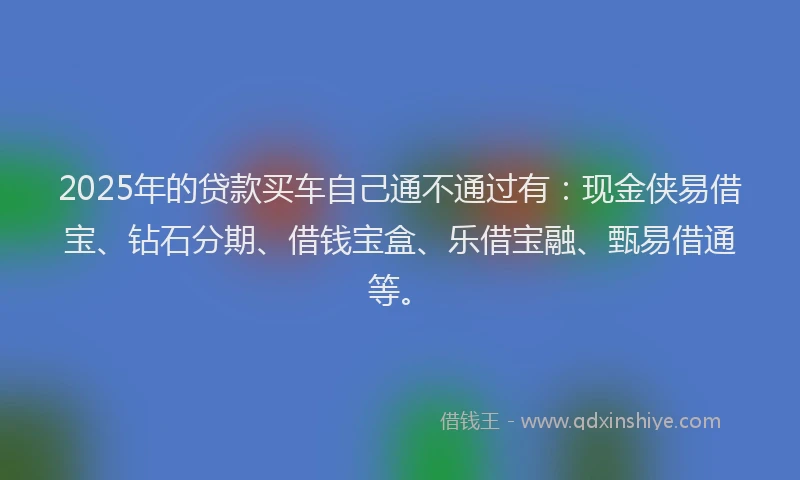 2025年的贷款买车自己通不通过有：现金侠易借宝、钻石分期、借钱宝盒、乐借宝融、甄易借通等。