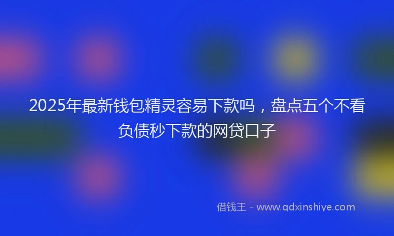 2025年最新钱包精灵容易下款吗，盘点五个不看负债秒下款的网贷口子
